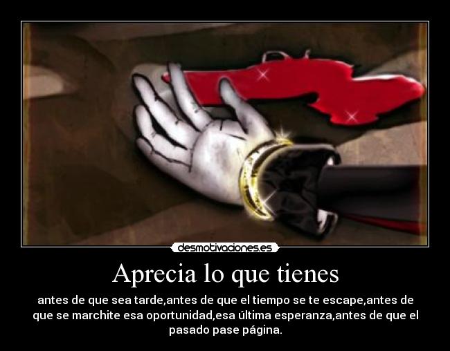 Aprecia lo que tienes - antes de que sea tarde,antes de que el tiempo se te escape,antes de
que se marchite esa oportunidad,esa última esperanza,antes de que el
pasado pase página.