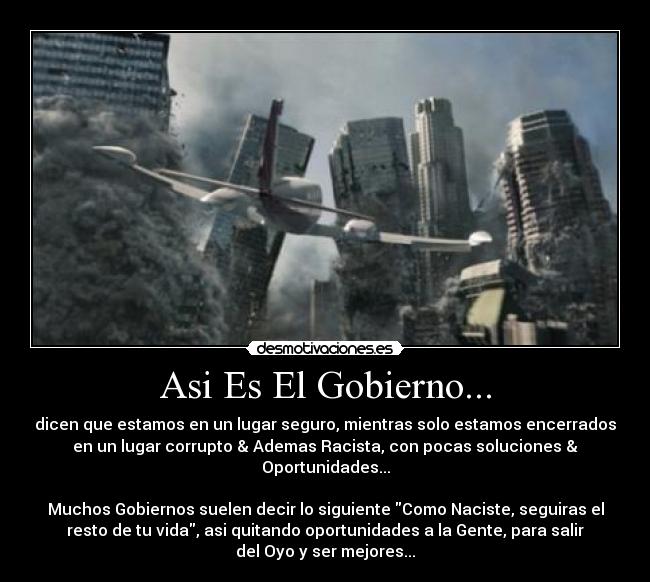 Asi Es El Gobierno... - dicen que estamos en un lugar seguro, mientras solo estamos encerrados
en un lugar corrupto & Ademas Racista, con pocas soluciones &
Oportunidades...
Muchos Gobiernos suelen decir lo siguiente Como Naciste, seguiras el
resto de tu vida, asi quitando oportunidades a la Gente, para salir
del Oyo y ser mejores...