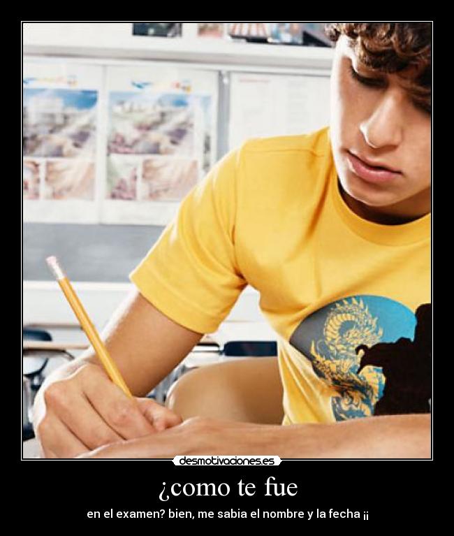 ¿como te fue - en el examen? bien, me sabia el nombre y la fecha ¡¡