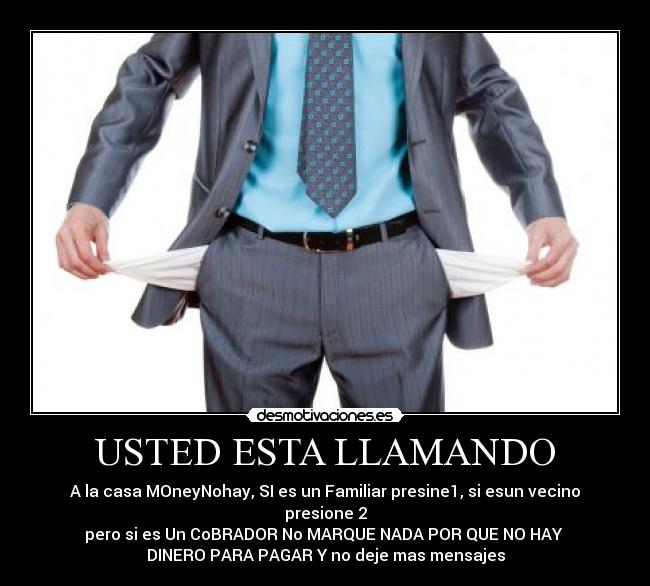 USTED ESTA LLAMANDO - A la casa MOneyNohay, SI es un Familiar presine1, si esun vecino presione 2
pero si es Un CoBRADOR No MARQUE NADA POR QUE NO HAY 
DINERO PARA PAGAR Y no deje mas mensajes