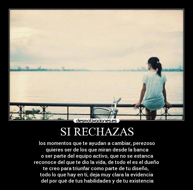 SI RECHAZAS - los momentos que te ayudan a cambiar, perezoso
quieres ser de los que miran desde la banca
o ser parte del equipo activo, que no se estanca
reconoce del que te dio la vida, de todo el es el dueño
te creo para triunfar como parte de tu diseño,
todo lo que hay en ti, deja muy clara la evidencia
del por qué de tus habilidades y de tu existencia
