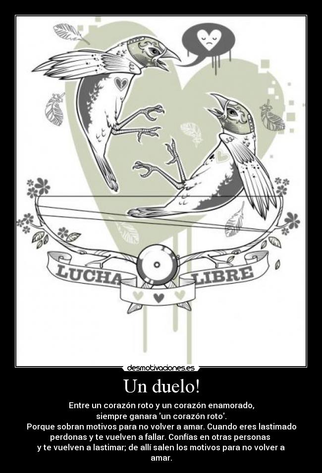 Un duelo! - Entre un corazón roto y un corazón enamorado,
siempre ganara un corazón roto.
Porque sobran motivos para no volver a amar. Cuando eres lastimado
perdonas y te vuelven a fallar. Confías en otras personas
y te vuelven a lastimar; de allí salen los motivos para no volver a
amar.