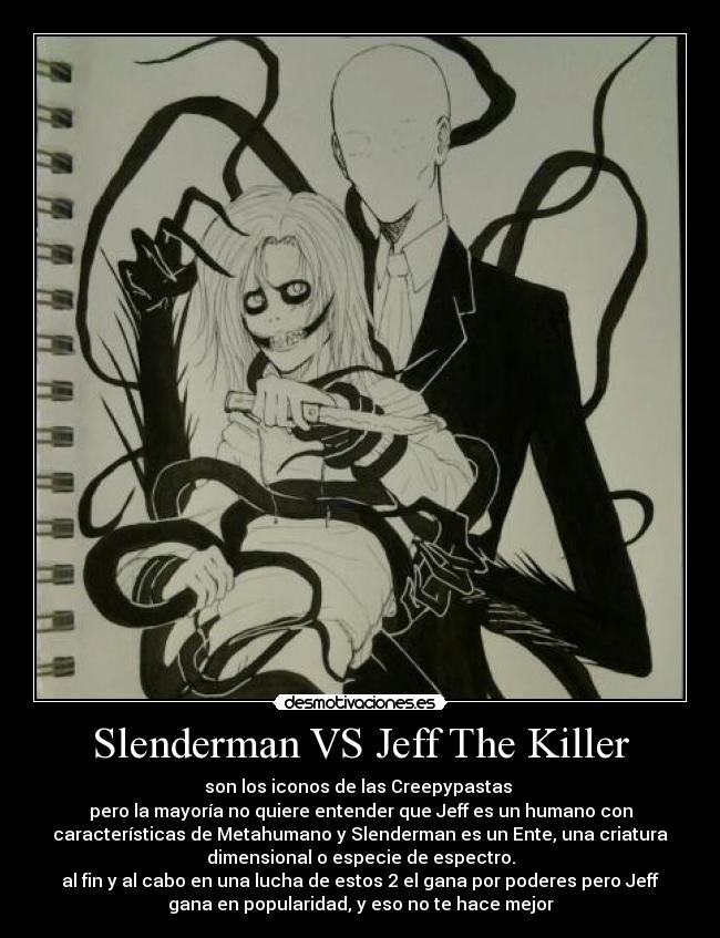 Slenderman VS Jeff The Killer - son los iconos de las Creepypastas
pero la mayoría no quiere entender que Jeff es un humano con
características de Metahumano y Slenderman es un Ente, una criatura
dimensional o especie de espectro.
al fin y al cabo en una lucha de estos 2 el gana por poderes pero Jeff
gana en popularidad, y eso no te hace mejor
