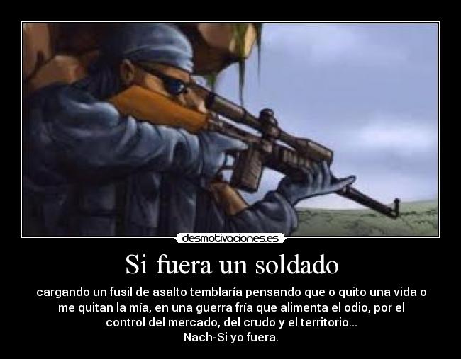Si fuera un soldado - cargando un fusil de asalto temblaría pensando que o quito una vida o
me quitan la mía, en una guerra fría que alimenta el odio, por el
control del mercado, del crudo y el territorio...
Nach-Si yo fuera.