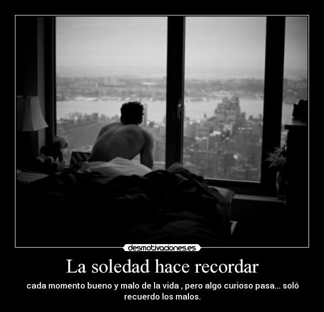La soledad hace recordar - cada momento bueno y malo de la vida , pero algo curioso pasa... soló
recuerdo los malos.
