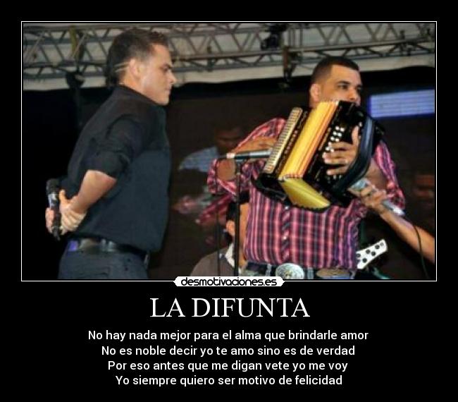 LA DIFUNTA - No hay nada mejor para el alma que brindarle amor
No es noble decir yo te amo sino es de verdad
Por eso antes que me digan vete yo me voy
Yo siempre quiero ser motivo de felicidad