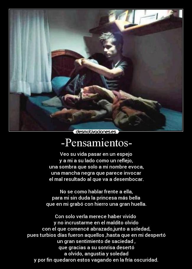 -Pensamientos- - Veo su vida pasar en un espejo
y a mi a su lado como un reflejo,
una sombra que solo a mi nombre evoca,
una mancha negra que parece invocar
el mal resultado al que va a desembocar.

No se como hablar frente a ella,
para mi sin duda la princesa más bella
que en mi grabó con hierro una gran huella.

Con solo verla merece haber vivido 
y no incrustarme en el maldito olvido
con el que comencé abrazado,junto a soledad,
pues turbios días fueron aquellos ,hasta que en mi despertó
un gran sentimiento de saciedad ,
que gracias a su sonrisa desertó
a olvido, angustia y soledad
y por fin quedaron estos vagando en la fría oscuridad.