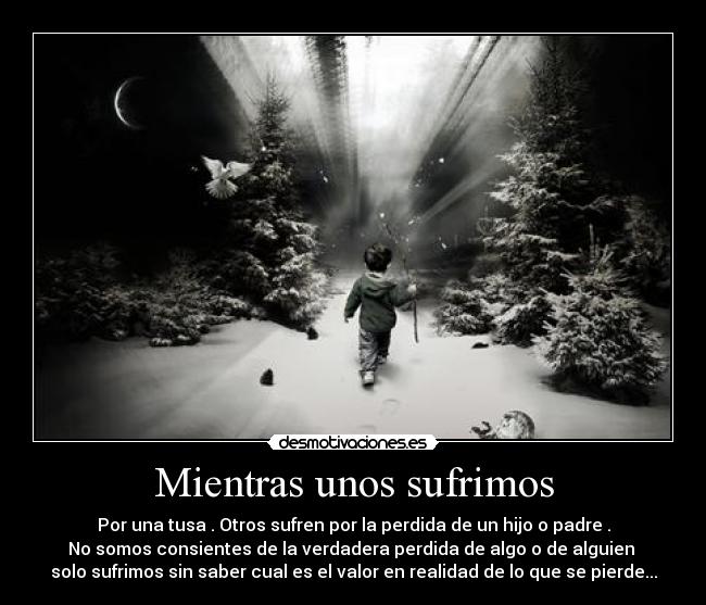 Mientras unos sufrimos - Por una tusa . Otros sufren por la perdida de un hijo o padre .
No somos consientes de la verdadera perdida de algo o de alguien
solo sufrimos sin saber cual es el valor en realidad de lo que se pierde...