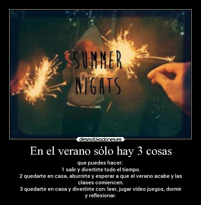 En el verano sólo hay 3 cosas - que puedes hacer:
1 salir y divertirte todo el tiempo.
2 quedarte en casa, aburrirte y esperar a que el verano acabe y las clases comiencen.
3 quedarte en casa y divertirte con: leer, jugar vídeo juegos, dormir y reflexionar.