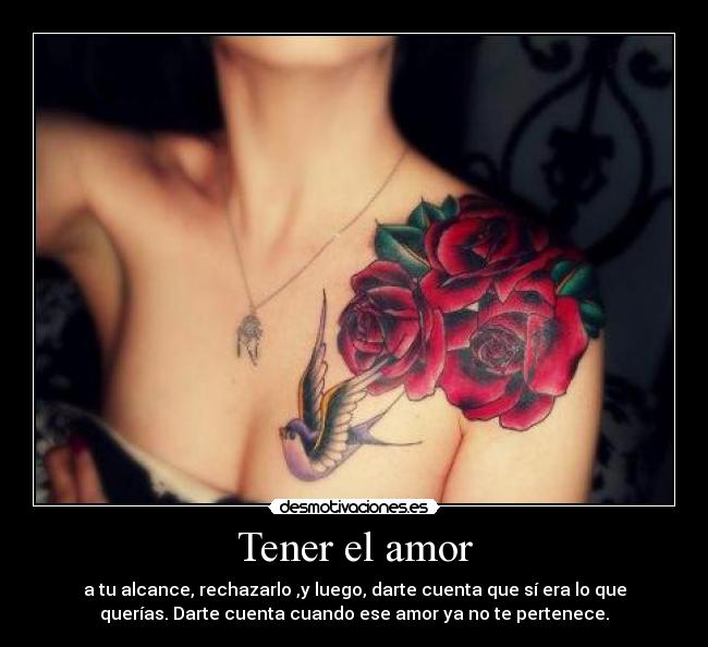 Tener el amor - a tu alcance, rechazarlo ,y luego, darte cuenta que sí era lo que
querías. Darte cuenta cuando ese amor ya no te pertenece.
