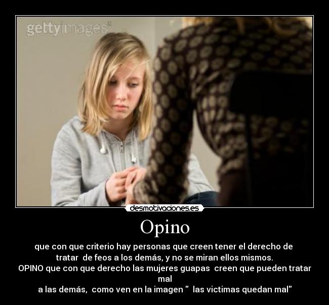 Opino - que con que criterio hay personas que creen tener el derecho de
tratar de feos a los demás, y no se miran ellos mismos.
OPINO que con que derecho las mujeres guapas creen que pueden tratar mal
a las demás, como ven en la imagen las victimas quedan mal