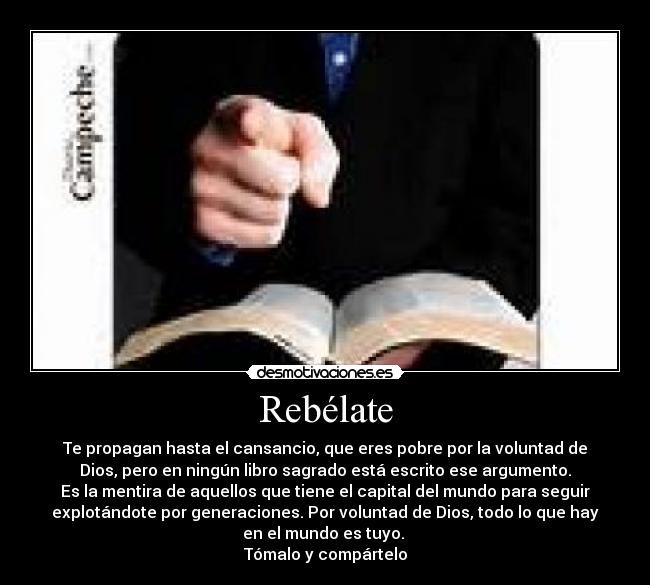 Rebélate - Te propagan hasta el cansancio, que eres pobre por la voluntad de
Dios, pero en ningún libro sagrado está escrito ese argumento.
Es la mentira de aquellos que tiene el capital del mundo para seguir
explotándote por generaciones. Por voluntad de Dios, todo lo que hay
en el mundo es tuyo.
Tómalo y compártelo