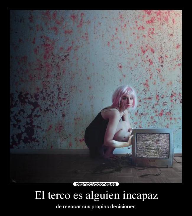 El terco es alguien incapaz - de revocar sus propias decisiones.