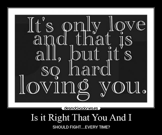 Is it Right That You And I - SHOULD FIGHT....EVERY TIME?