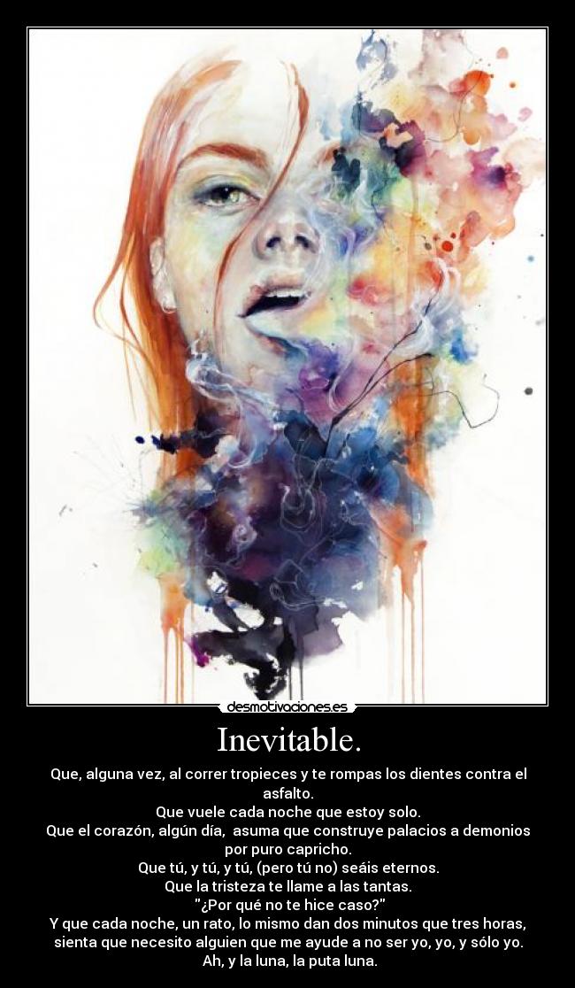 Inevitable. - Que, alguna vez, al correr tropieces y te rompas los dientes contra el
asfalto.
Que vuele cada noche que estoy solo.
Que el corazón, algún día,  asuma que construye palacios a demonios
por puro capricho.
Que tú, y tú, y tú, (pero tú no) seáis eternos.
Que la tristeza te llame a las tantas.
 ¿Por qué no te hice caso?
Y que cada noche, un rato, lo mismo dan dos minutos que tres horas,
sienta que necesito alguien que me ayude a no ser yo, yo, y sólo yo.
 Ah, y la luna, la puta luna.