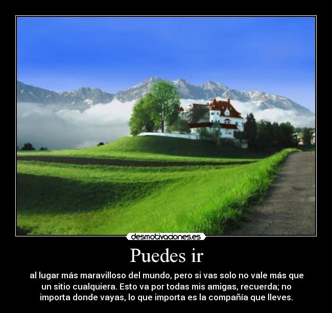 Puedes ir - al lugar más maravilloso del mundo, pero si vas solo no vale más que
un sitio cualquiera. Esto va por todas mis amigas, recuerda; no
importa donde vayas, lo que importa es la compañía que lleves.
