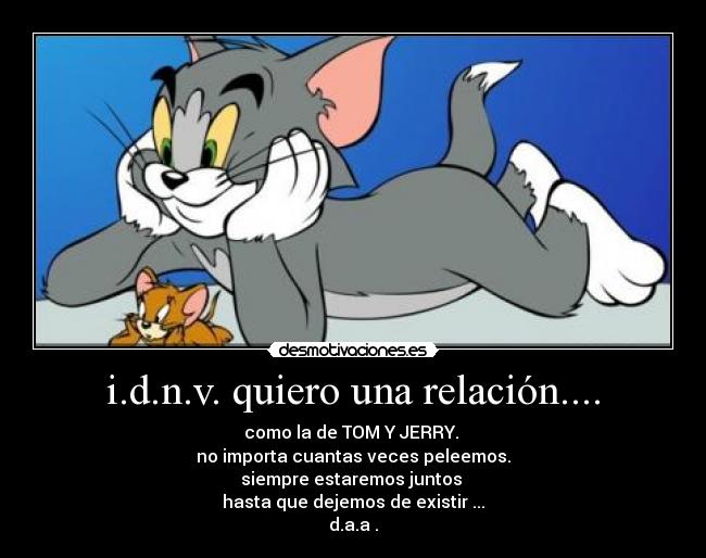 i.d.n.v. quiero una relación.... - como la de TOM Y JERRY.
no importa cuantas veces peleemos.
siempre estaremos juntos
hasta que dejemos de existir ...
d.a.a .