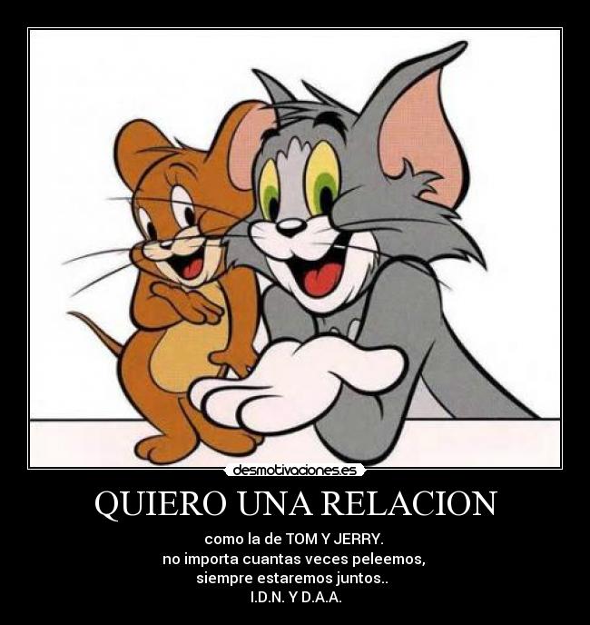 QUIERO UNA RELACION - como la de TOM Y JERRY.
no importa cuantas veces peleemos,
siempre estaremos juntos..
I.D.N. Y D.A.A.
