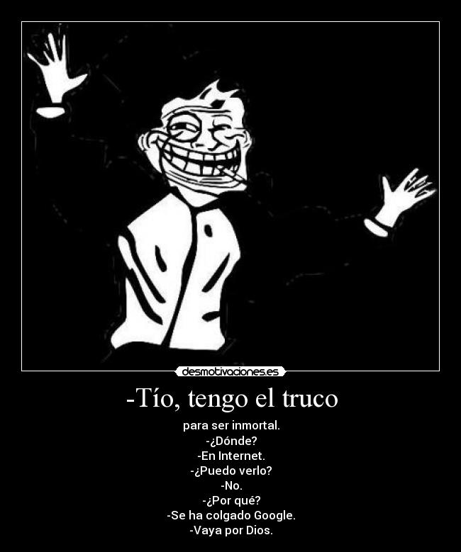 -Tío, tengo el truco - para ser inmortal.
-¿Dónde?
-En Internet.
-¿Puedo verlo?
-No.
-¿Por qué?
-Se ha colgado Google.
-Vaya por Dios.