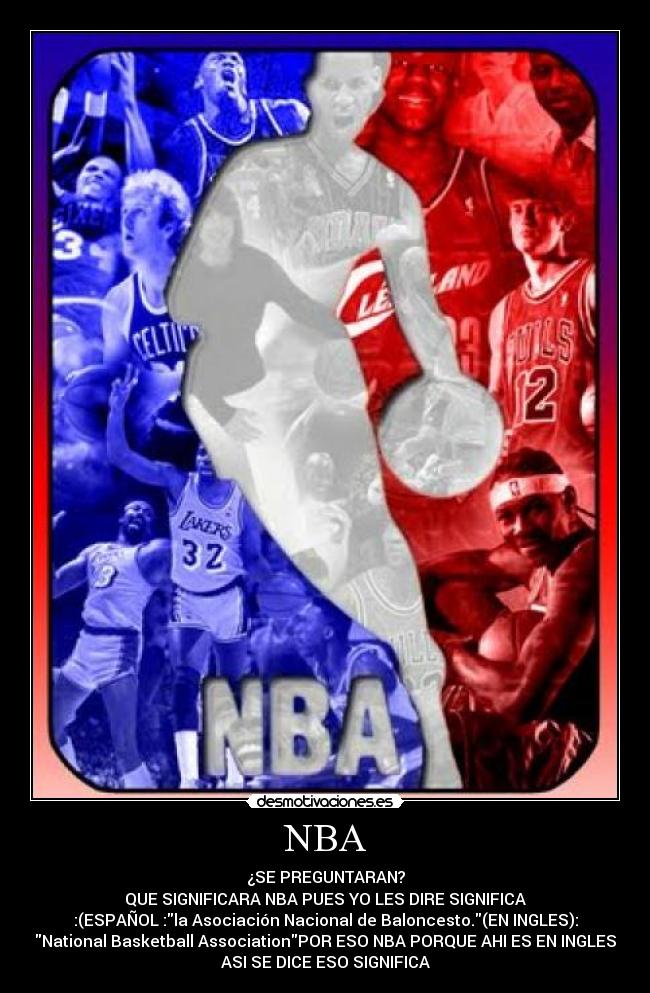 NBA - ¿SE PREGUNTARAN?
QUE SIGNIFICARA NBA PUES YO LES DIRE SIGNIFICA
:(ESPAÑOL :la Asociación Nacional de Baloncesto.(EN INGLES):
National Basketball AssociationPOR ESO NBA PORQUE AHI ES EN INGLES
ASI SE DICE ESO SIGNIFICA