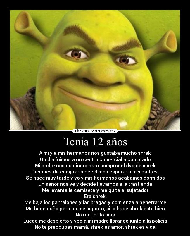 Tenia 12 años - A mi y a mis hermanos nos gustaba mucho shrek
Un dia fuimos a un centro comercial a comprarlo
Mi padre nos da dinero para comprar el dvd de shrek
Despues de comprarlo decidimos esperar a mis padres 
Se hace muy tarde y yo y mis hermanos acabamos dormidos
Un señor nos ve y decide llevarnos a la trastienda
Me levanta la camiseta y me quita el sujetador
Era shrek!
Me baja los pantalones y las bragas y comienza a penetrarme
Me hace daño pero no me importa, si lo hace shrek esta bien
No recuerdo mas
Luego me despierto y veo a mi madre llorando junto a la policia
No te preocupes mamá, shrek es amor, shrek es vida