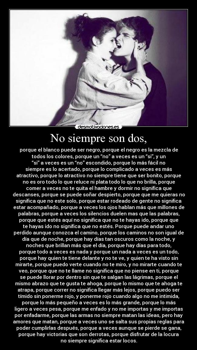 No siempre son dos, - porque el blanco puede ser negro, porque el negro es la mezcla de
todos los colores, porque un “no” a veces es un “si”, y un
“si” a veces es un “no” escondido, porque lo más fácil no
siempre es lo acertado, porque lo complicado a veces es más
atractivo, porque lo atractivo no siempre tiene que ser bonito, porque
no es oro todo lo que reluce ni plata todo lo que no brilla, porque
comer a veces no te quita el hambre y dormir no significa que
descanses, porque se puede soñar despierto, porque que me quieras no
significa que no este solo, porque estar rodeado de gente no significa
estar acompañado, porque a veces los ojos hablan más que millones de
palabras, porque a veces los silencios duelen mas que las palabras,
porque que estés aquí no significa que no te hayas ido, porque que
te hayas ido no significa que no estés. Porque puede andar uno
perdido aunque conozca el camino, porque los caminos no son igual de
día que de noche, porque hay días tan oscuros como la noche, y
noches que brillan más que el día, porque hay días para todo,
porque todo a veces es nada y porque un nada a veces es un todo,
porque hay quien te tiene delante y no te ve, y quien te ha visto sin
mirarte, porque puedo verte cuando no te miro, y no mirarte cuando te
veo, porque que no te llame no significa que no piense en ti, porque
se puede llorar por dentro sin que te salgan las lágrimas, porque el
mismo abrazo que te gusta te ahoga, porque lo mismo que te ahoga te
atrapa, porque correr no significa llegar más lejos, porque puedo ser
tímido sin ponerme rojo, y ponerme rojo cuando algo no me intimida,
porque lo más pequeño a veces es lo más grande, porque lo más
ligero a veces pesa, porque me enfado y no me importas y me importas
por enfadarme, porque las armas no siempre matan las ideas, pero hay
amores que matan, porque a veces uno se salta sus propias reglas para
poder cumplirlas después, porque a veces aunque se pierde se gana,
porque hay victorias que son derrotas, porque disfrutar de la locura
no siempre significa estar locos.