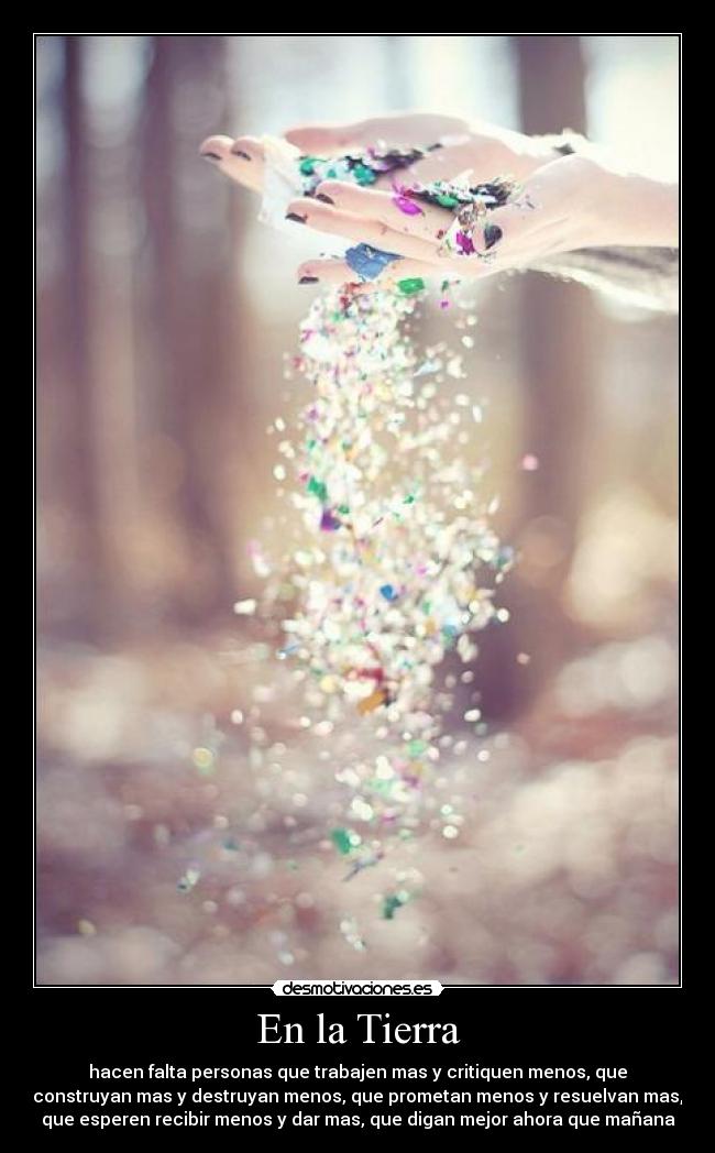 En la Tierra - hacen falta personas que trabajen mas y critiquen menos, que
construyan mas y destruyan menos, que prometan menos y resuelvan mas,
que esperen recibir menos y dar mas, que digan mejor ahora que mañana