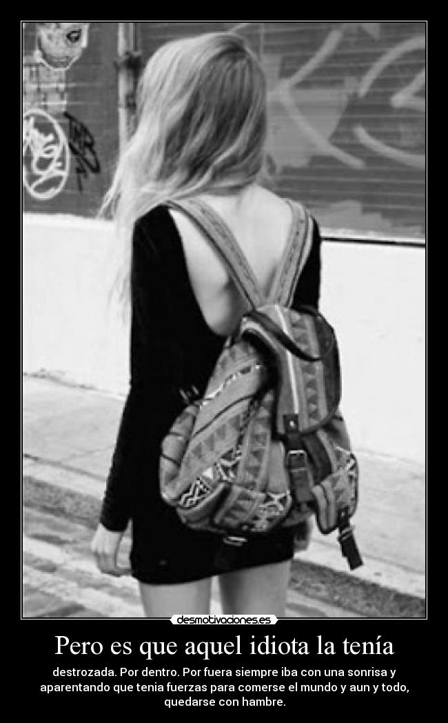 Pero es que aquel idiota la tenía - destrozada. Por dentro. Por fuera siempre iba con una sonrisa y
aparentando que tenia fuerzas para comerse el mundo y aun y todo,
quedarse con hambre.