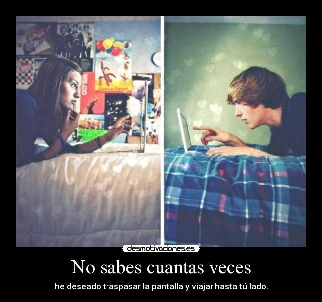 No sabes cuantas veces - he deseado traspasar la pantalla y viajar hasta tú lado.