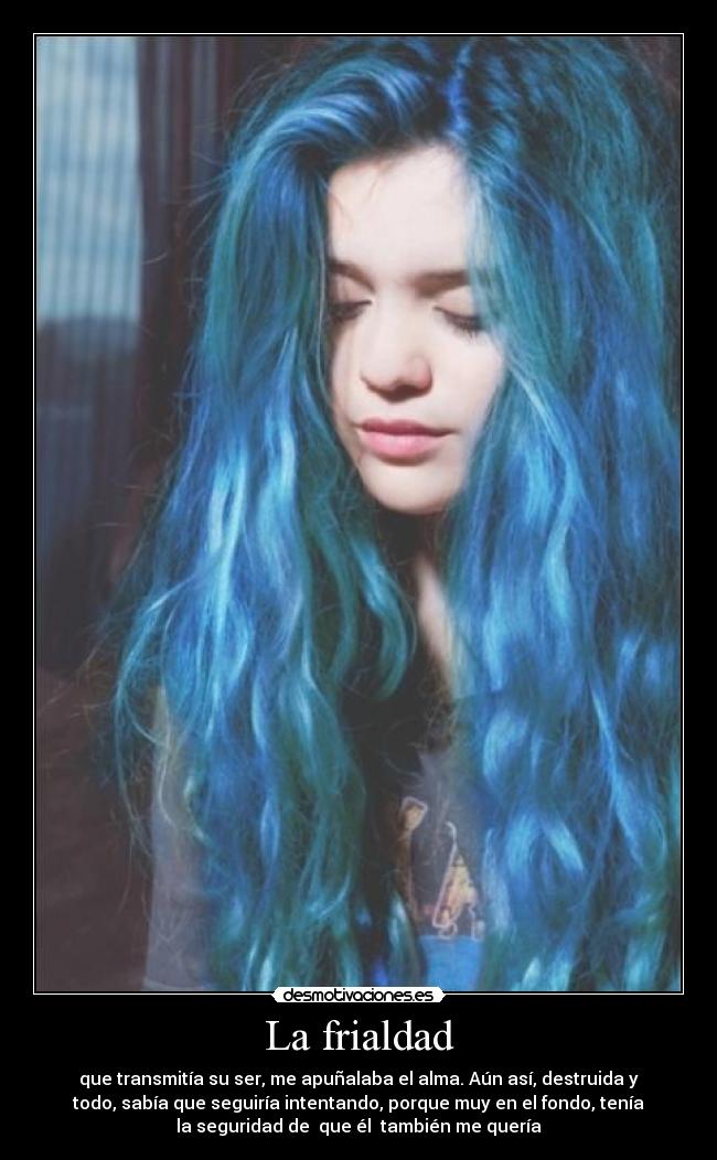 La frialdad - que transmitía su ser, me apuñalaba el alma. Aún así, destruida y
todo, sabía que seguiría intentando, porque muy en el fondo, tenía
la seguridad de que él también me quería