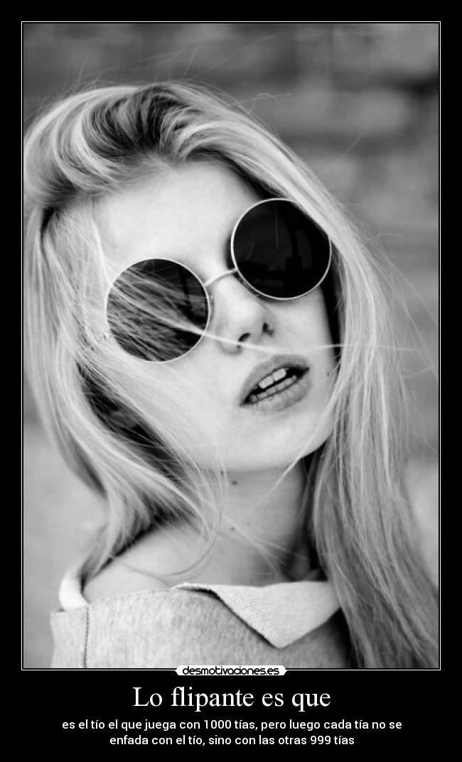 Lo flipante es que - es el tío el que juega con 1000 tías, pero luego cada tía no se
enfada con el tío, sino con las otras 999 tías