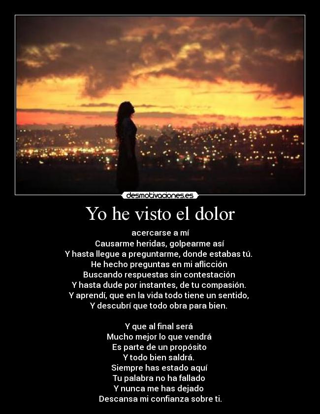 Yo he visto el dolor - acercarse a mí
Causarme heridas, golpearme así
Y hasta llegue a preguntarme, donde estabas tú.
He hecho preguntas en mi aflicción
Buscando respuestas sin contestación
Y hasta dude por instantes, de tu compasión.
Y aprendí, que en la vida todo tiene un sentido,
Y descubrí que todo obra para bien.
Y que al final será
Mucho mejor lo que vendrá
Es parte de un propósito
Y todo bien saldrá.
Siempre has estado aquí
Tu palabra no ha fallado
Y nunca me has dejado
Descansa mi confianza sobre ti.