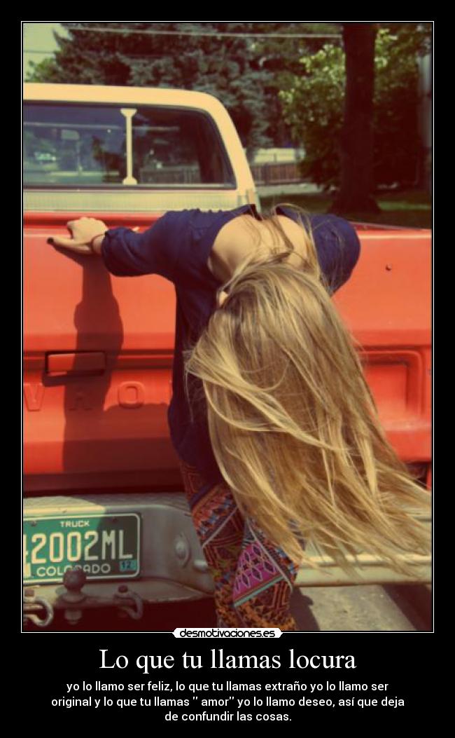 Lo que tu llamas locura - yo lo llamo ser feliz, lo que tu llamas extraño yo lo llamo ser
original y lo que tu llamas  amor yo lo llamo deseo, así que deja
de confundir las cosas.