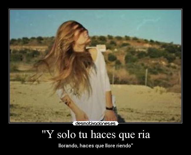 Y solo tu haces que ria - llorando, haces que llore riendo