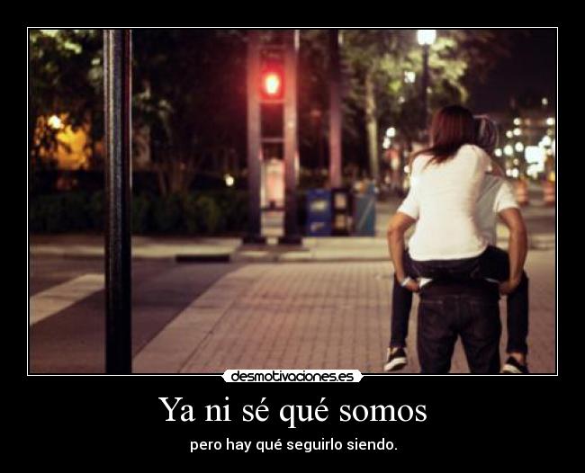 Ya ni sé qué somos - pero hay qué seguirlo siendo.