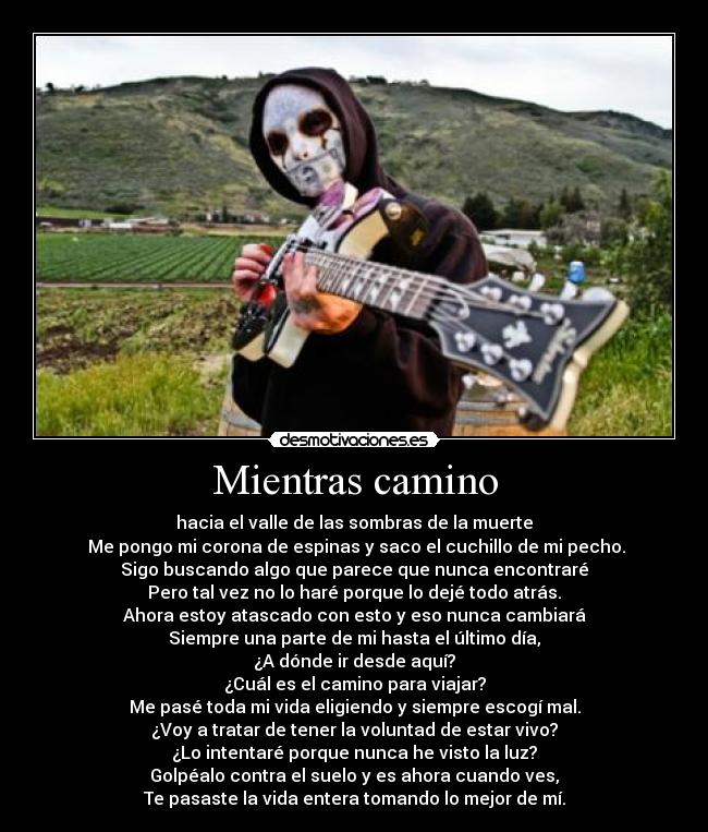 Mientras camino - hacia el valle de las sombras de la muerte
 Me pongo mi corona de espinas y saco el cuchillo de mi pecho.
Sigo buscando algo que parece que nunca encontraré
Pero tal vez no lo haré porque lo dejé todo atrás.
Ahora estoy atascado con esto y eso nunca cambiará
Siempre una parte de mi hasta el último día,
¿A dónde ir desde aquí?
¿Cuál es el camino para viajar?
Me pasé toda mi vida eligiendo y siempre escogí mal.
¿Voy a tratar de tener la voluntad de estar vivo?
¿Lo intentaré porque nunca he visto la luz?
Golpéalo contra el suelo y es ahora cuando ves,
Te pasaste la vida entera tomando lo mejor de mí.