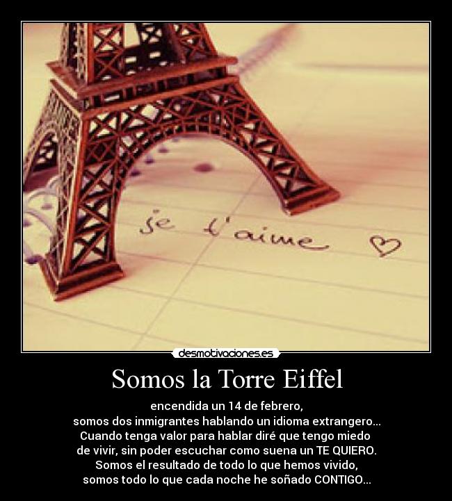 Somos la Torre Eiffel - encendida un 14 de febrero,
somos dos inmigrantes hablando un idioma extrangero...
Cuando tenga valor para hablar diré que tengo miedo 
de vivir, sin poder escuchar como suena un TE QUIERO.
Somos el resultado de todo lo que hemos vivido,
somos todo lo que cada noche he soñado CONTIGO...