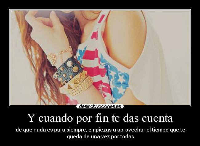 Y cuando por fin te das cuenta - de que nada es para siempre, empiezas a aprovechar el tiempo que te
queda de una vez por todas