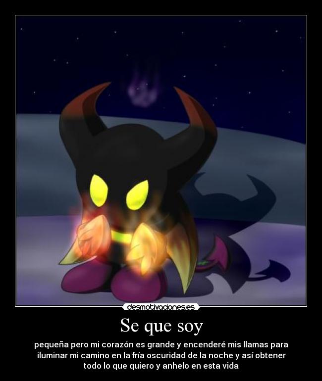 Se que soy - pequeña pero mi corazón es grande y encenderé mis llamas para
iluminar mi camino en la fría oscuridad de la noche y así obtener
todo lo que quiero y anhelo en esta vida