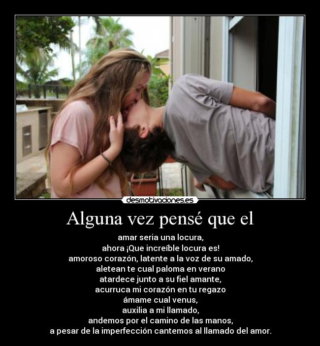 Alguna vez pensé que el - amar seria una locura,
ahora ¡Que increíble locura es!
amoroso corazón, latente a la voz de su amado,
aletean te cual paloma en verano
atardece junto a su fiel amante,
acurruca mi corazón en tu regazo
ámame cual venus,
auxilia a mi llamado,
andemos por el camino de las manos,
a pesar de la imperfección cantemos al llamado del amor.