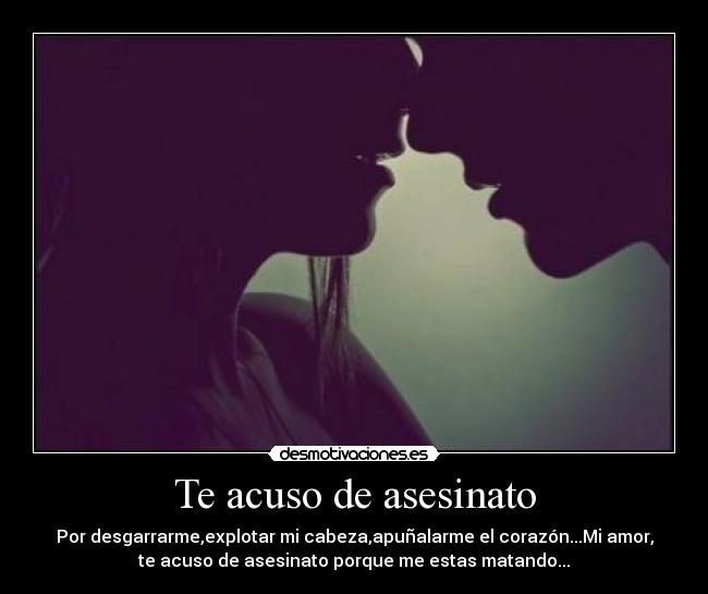 Te acuso de asesinato - Por desgarrarme,explotar mi cabeza,apuñalarme el corazón...Mi amor,
te acuso de asesinato porque me estas matando...