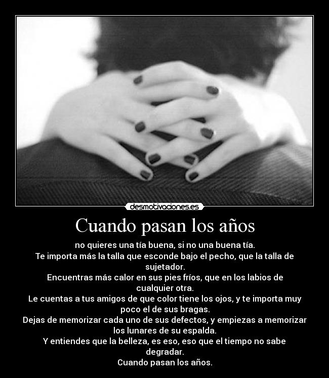 Cuando pasan los años - no quieres una tía buena, si no una buena tía.
Te importa más la talla que esconde bajo el pecho, que la talla de
sujetador.
Encuentras más calor en sus pies fríos, que en los labios de
cualquier otra.
Le cuentas a tus amigos de que color tiene los ojos, y te importa muy
poco el de sus bragas.
Dejas de memorizar cada uno de sus defectos, y empiezas a memorizar
los lunares de su espalda.
Y entiendes que la belleza, es eso, eso que el tiempo no sabe
degradar.
Cuando pasan los años.