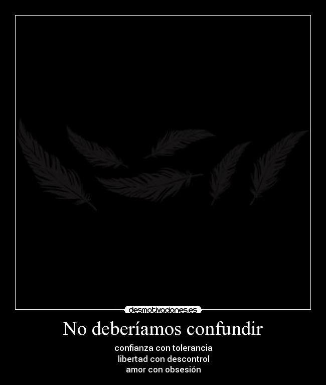 No deberíamos confundir - confianza con tolerancia
libertad con descontrol
amor con obsesión