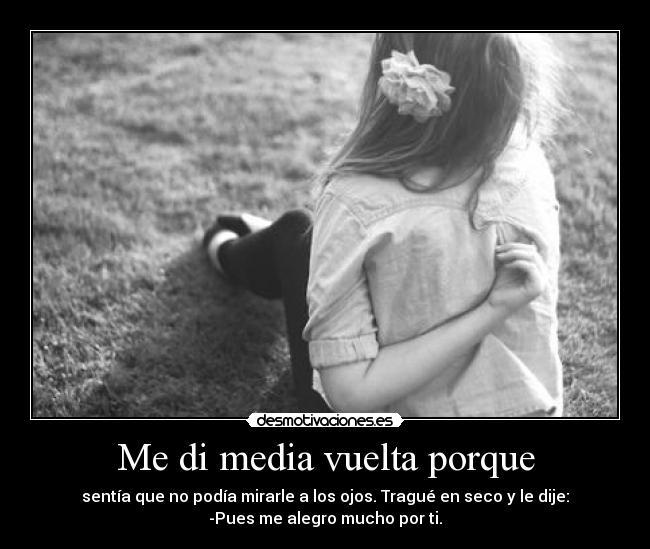 Me di media vuelta porque - sentía que no podía mirarle a los ojos. Tragué en seco y le dije:
-Pues me alegro mucho por ti.