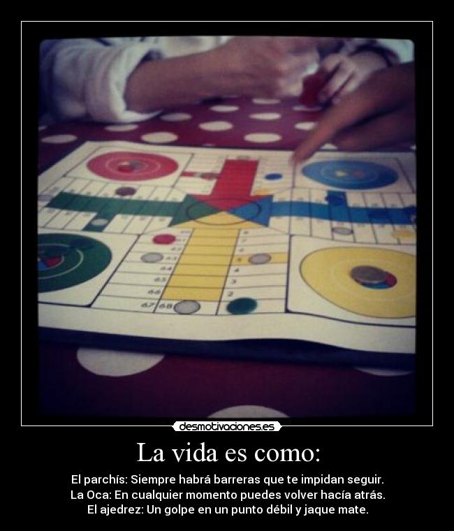 La vida es como: - El parchís: Siempre habrá barreras que te impidan seguir.
La Oca: En cualquier momento puedes volver hacía atrás.
El ajedrez: Un golpe en un punto débil y jaque mate.