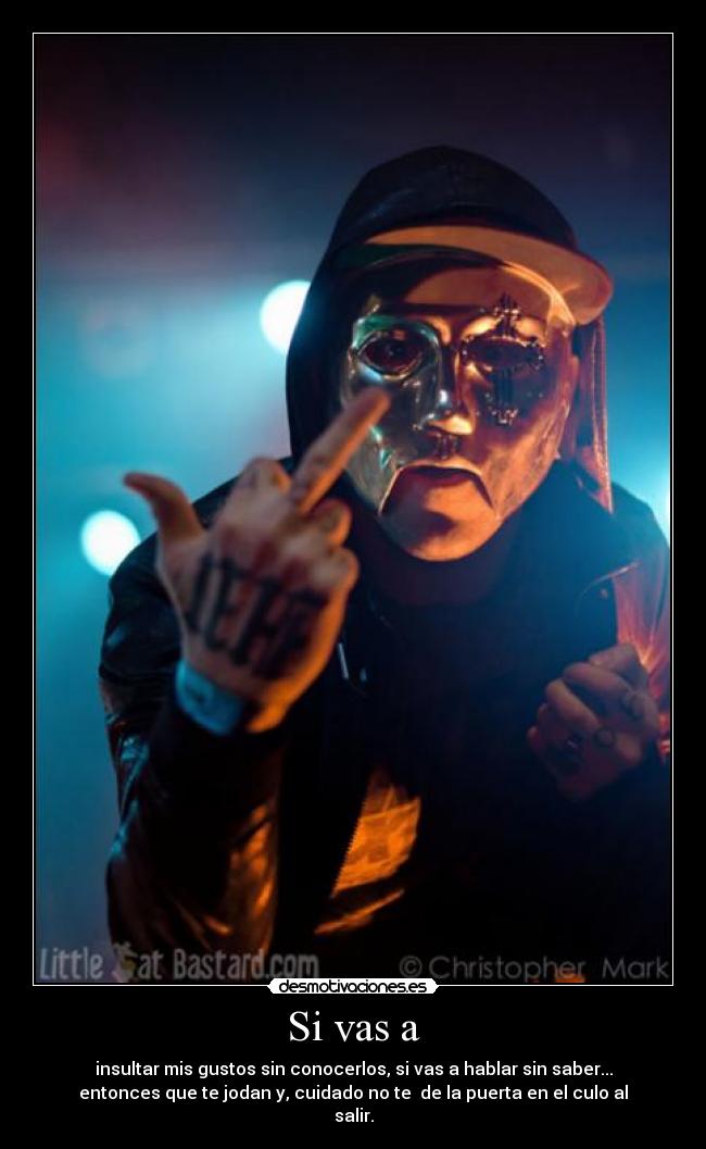Si vas a - insultar mis gustos sin conocerlos, si vas a hablar sin saber...
entonces que te jodan y, cuidado no te  de la puerta en el culo al
salir.