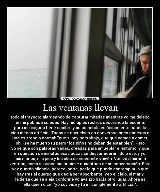 Las ventanas llevan - todo el trayecto alardeando de capturar miradas mientras yo me deleito
en mi poblada soledad. Hay múltiples rostros decorando la escena:
para mí ninguno tiene nombre y su cometido es únicamente hacer la
vida menos artificial. Todos se envuelven en conversaciones conexas a
una existencia normal: que si hoy no trabajo, que qué vamos a comer,
oh, ¿se ha muerto tu perro? los niños no deben de estar bien. Pero
yo sé que son palabras vanas, creadas para amueblar el entorno, y que
en cuestión de minutos esas bocas se desvanecerán. Sólo estoy yo,
mis manos, mis pies y las olas de incesante vaivén. Vuelvo a mirar la
ventana, como si nunca me hubiese ausentado de su conversación. Esta
vez guarda silencio, parece inerte, por lo que puedo contemplar lo que
hay tras el cuerpo que decía ser absorbente. Veo el cielo, el mar y
la tierra que se aleja conforme yo avanzo hacia otro lugar. Ahora es
ella quien dice: yo soy vida y tú mi complemento artificial.