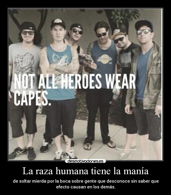 La raza humana tiene la manía - de soltar mierda por la boca sobre gente que desconoce sin saber que
efecto causan en los demás.