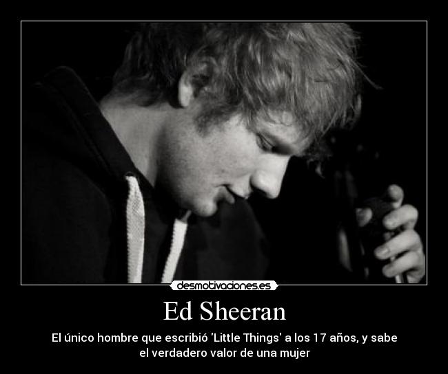 Ed Sheeran - El único hombre que escribió Little Things a los 17 años, y sabe
el verdadero valor de una mujer