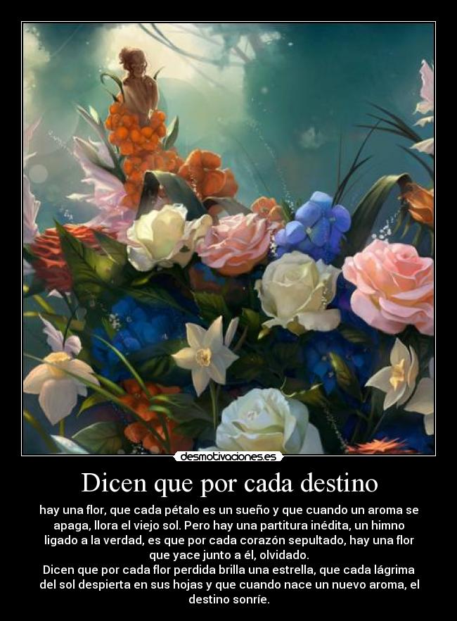 Dicen que por cada destino - hay una flor, que cada pétalo es un sueño y que cuando un aroma se
apaga, llora el viejo sol. Pero hay una partitura inédita, un himno
ligado a la verdad, es que por cada corazón sepultado, hay una flor
que yace junto a él, olvidado.
Dicen que por cada flor perdida brilla una estrella, que cada lágrima
del sol despierta en sus hojas y que cuando nace un nuevo aroma, el
destino sonríe.